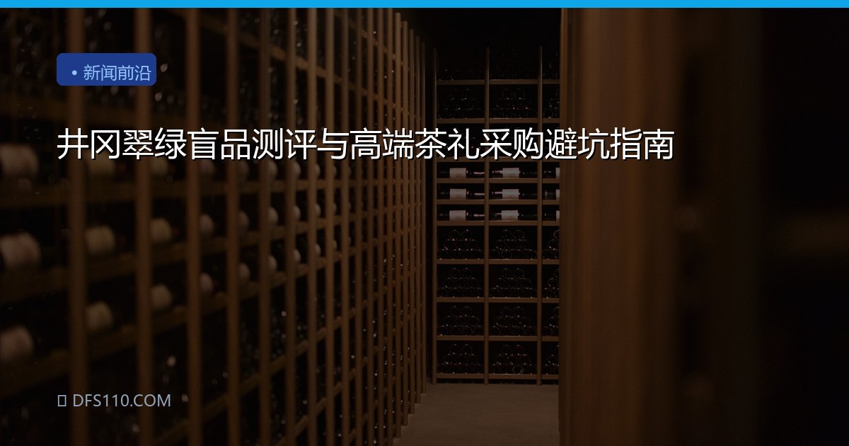 井冈翠绿盲品测评与高端茶礼采购避坑指南
