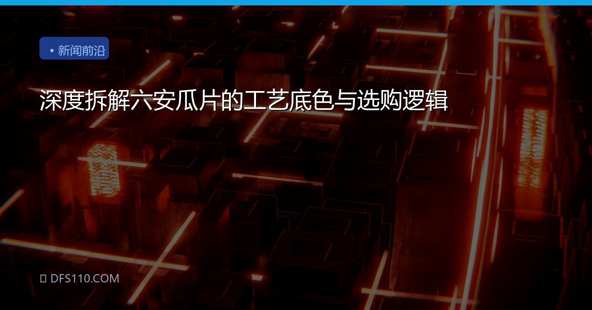 深度拆解六安瓜片的工艺底色与选购逻辑