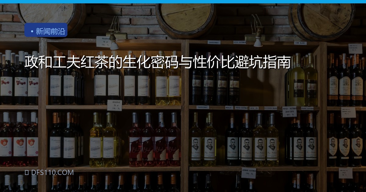 政和工夫红茶的生化密码与性价比避坑指南